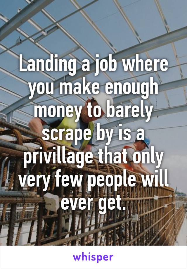 Landing a job where you make enough money to barely scrape by is a privillage that only very few people will ever get.