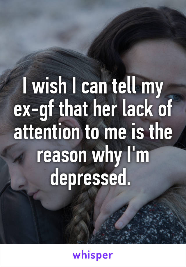 I wish I can tell my ex-gf that her lack of attention to me is the reason why I'm depressed. 