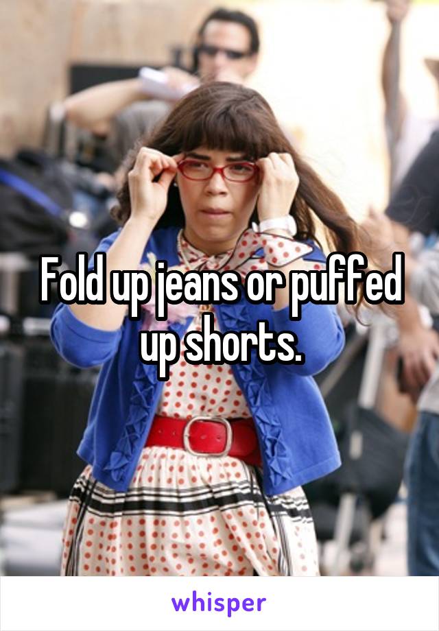 Fold up jeans or puffed up shorts.