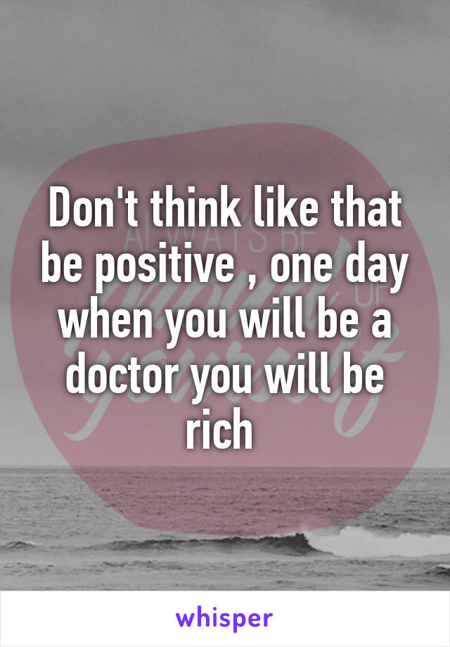 Don't think like that be positive , one day when you will be a doctor you will be rich 