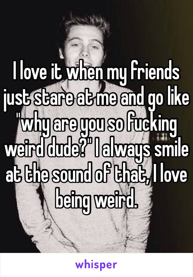 I love it when my friends just stare at me and go like "why are you so fucking weird dude?" I always smile at the sound of that, I love being weird.