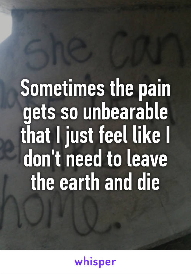 Sometimes the pain gets so unbearable that I just feel like I don't need to leave the earth and die