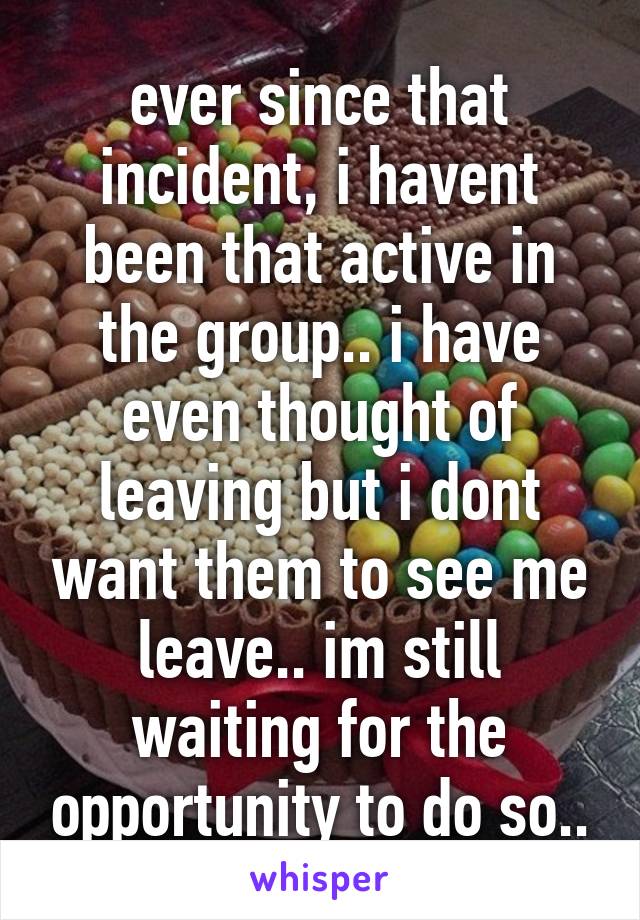 ever since that incident, i havent been that active in the group.. i have even thought of leaving but i dont want them to see me leave.. im still waiting for the opportunity to do so..