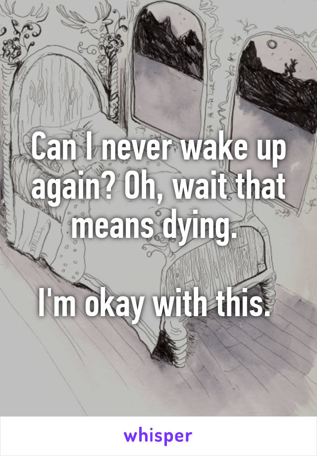 Can I never wake up again? Oh, wait that means dying. 

I'm okay with this. 