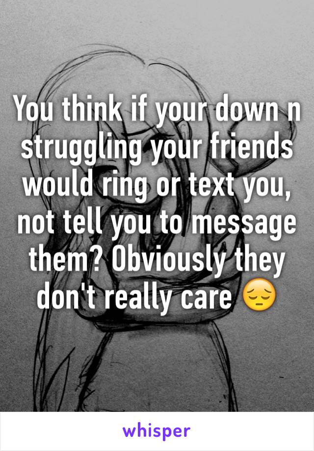 You think if your down n struggling your friends would ring or text you, not tell you to message them? Obviously they don't really care 😔