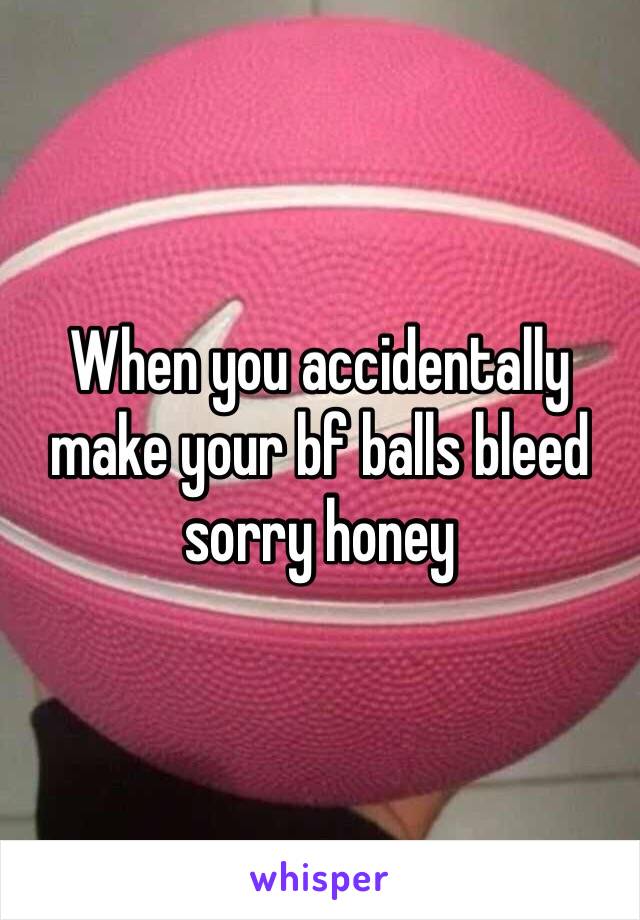 When you accidentally make your bf balls bleed sorry honey