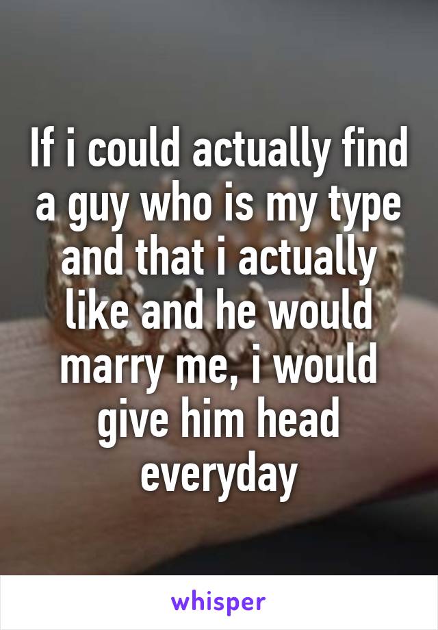 If i could actually find a guy who is my type and that i actually like and he would marry me, i would give him head everyday