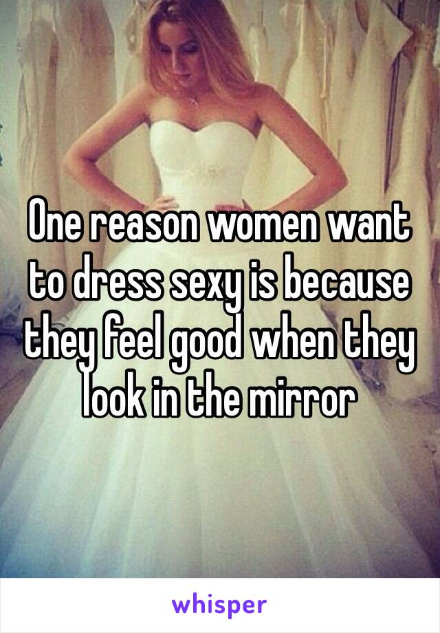 One reason women want to dress sexy is because they feel good when they look in the mirror 