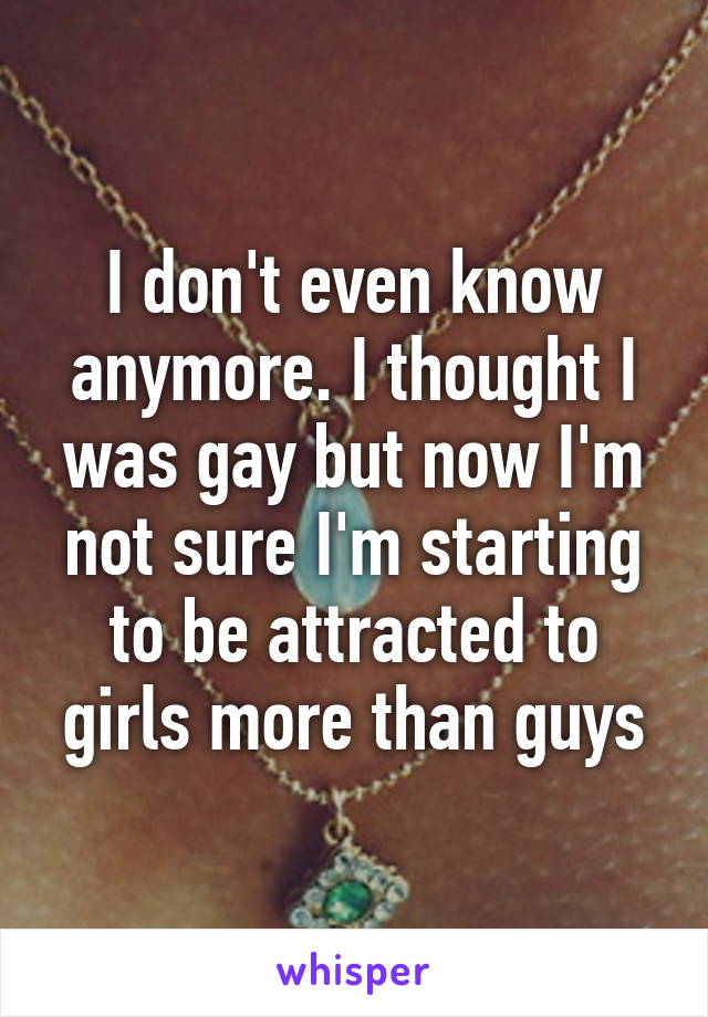 I don't even know anymore. I thought I was gay but now I'm not sure I'm starting to be attracted to girls more than guys