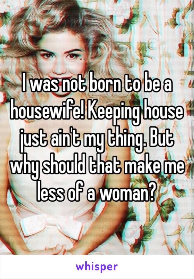 I was not born to be a housewife! Keeping house just ain't my thing. But why should that make me less of a woman?