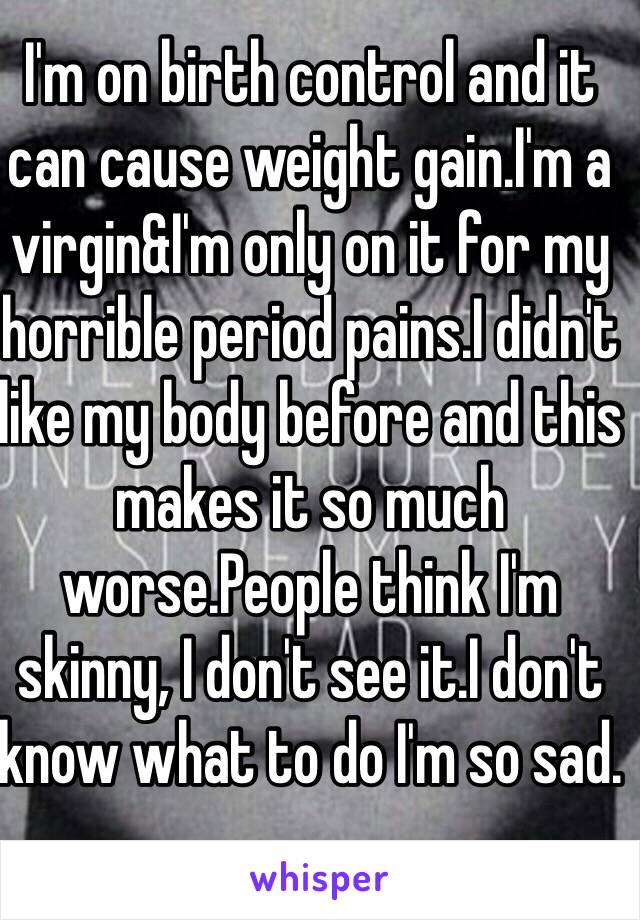 I'm on birth control and it can cause weight gain.I'm a virgin&I'm only on it for my horrible period pains.I didn't like my body before and this makes it so much worse.People think I'm skinny, I don't see it.I don't know what to do I'm so sad. 