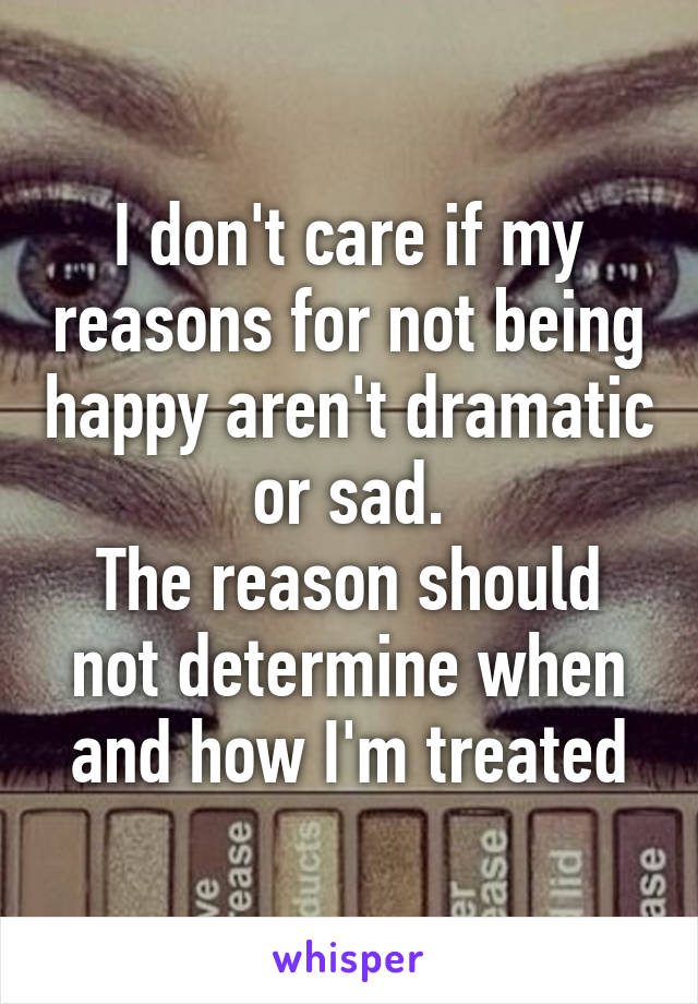 I don't care if my reasons for not being happy aren't dramatic or sad.
The reason should not determine when and how I'm treated