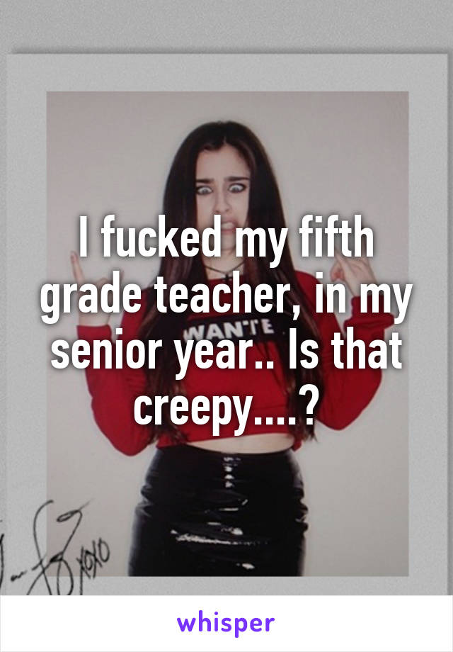 I fucked my fifth grade teacher, in my senior year.. Is that creepy....?