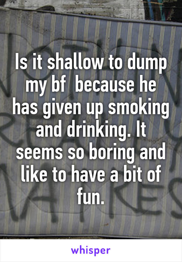 Is it shallow to dump my bf  because he has given up smoking and drinking. It seems so boring and like to have a bit of fun.