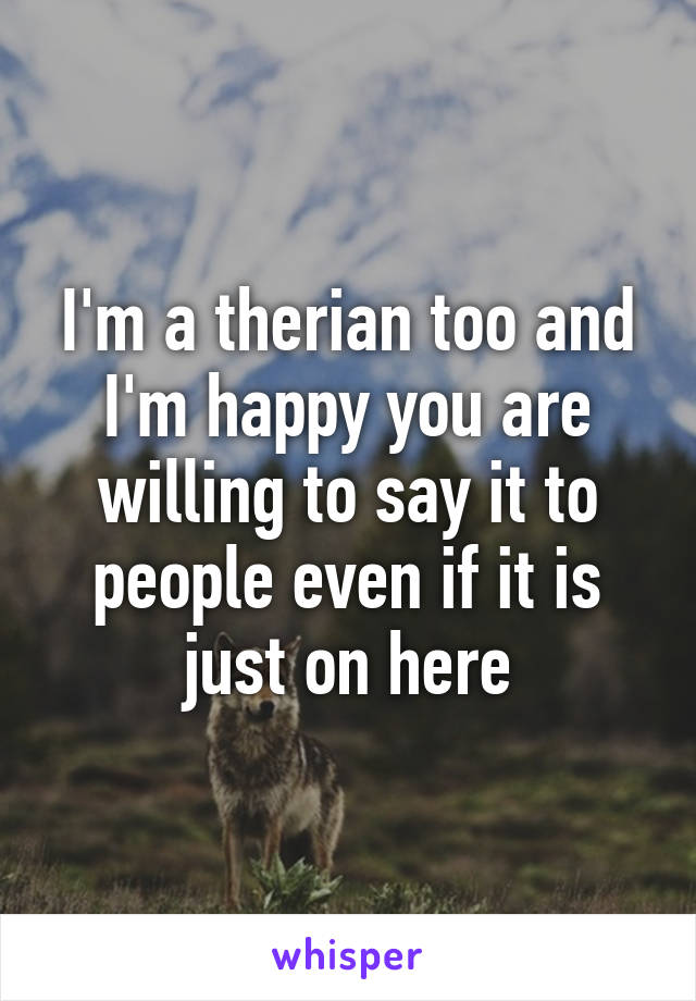 I'm a therian too and I'm happy you are willing to say it to people even if it is just on here