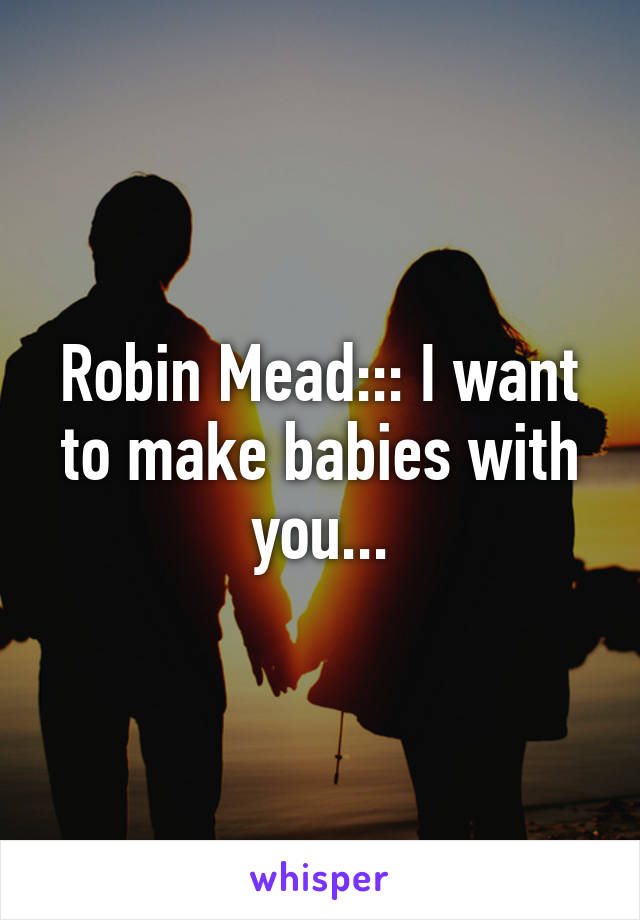 Robin Mead::: I want to make babies with you...