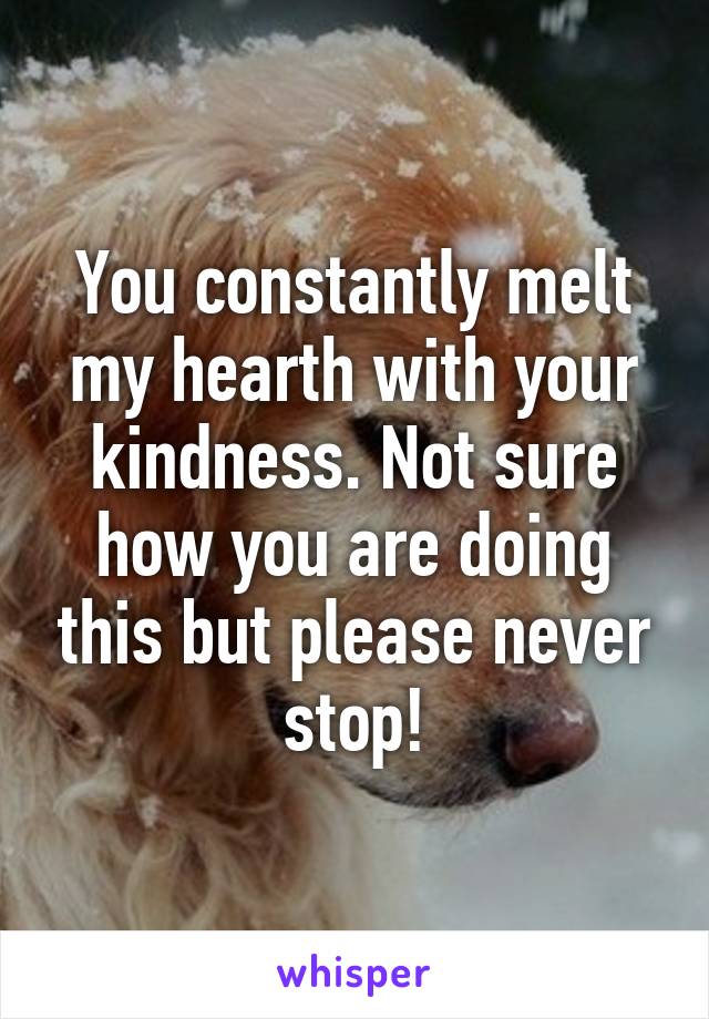 You constantly melt my hearth with your kindness. Not sure how you are doing this but please never stop!