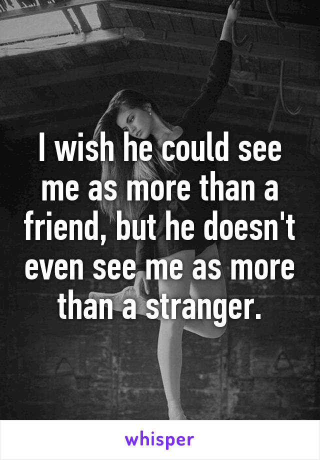 I wish he could see me as more than a friend, but he doesn't even see me as more than a stranger.