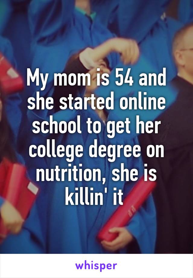 My mom is 54 and she started online school to get her college degree on nutrition, she is killin' it 