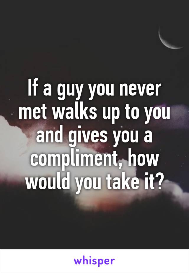 If a guy you never met walks up to you and gives you a compliment, how would you take it?