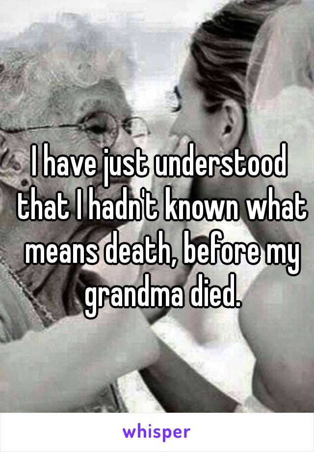 I have just understood that I hadn't known what means death, before my grandma died.