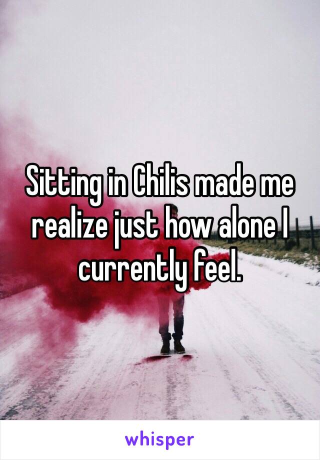 Sitting in Chilis made me realize just how alone I currently feel. 