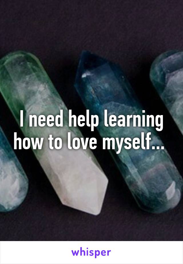 I need help learning how to love myself... 