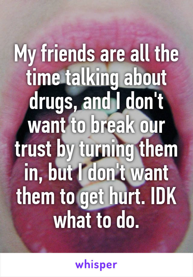 My friends are all the time talking about drugs, and I don't want to break our trust by turning them in, but I don't want them to get hurt. IDK what to do.