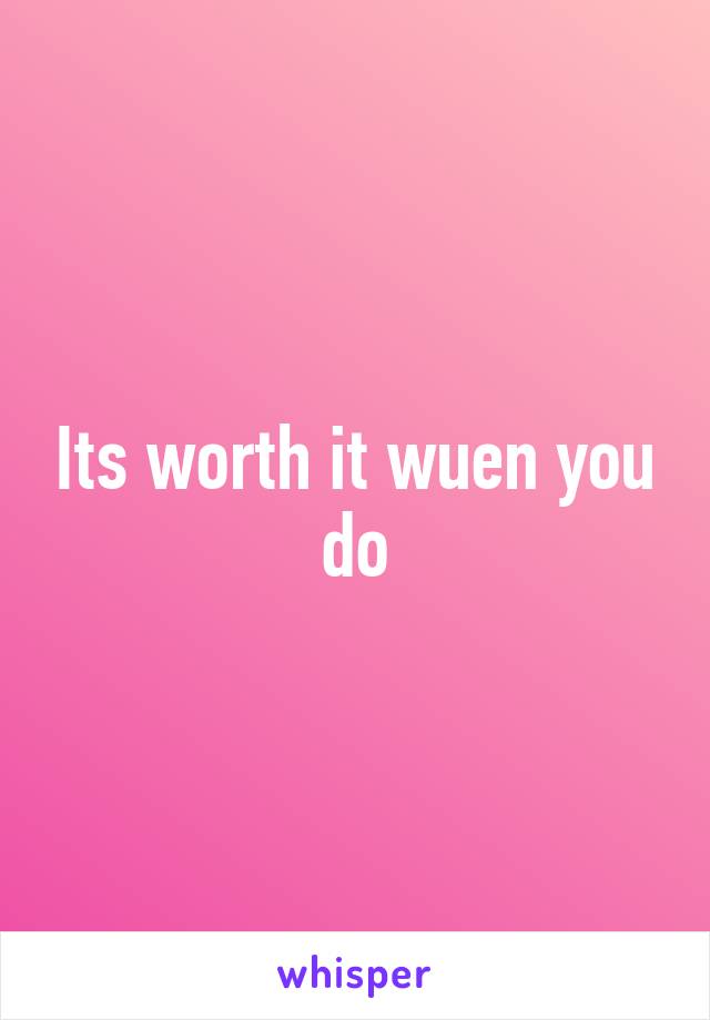 Its worth it wuen you do