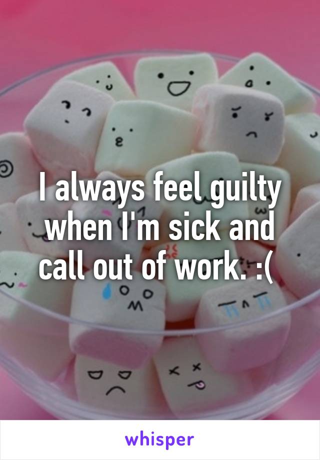 I always feel guilty when I'm sick and call out of work. :( 