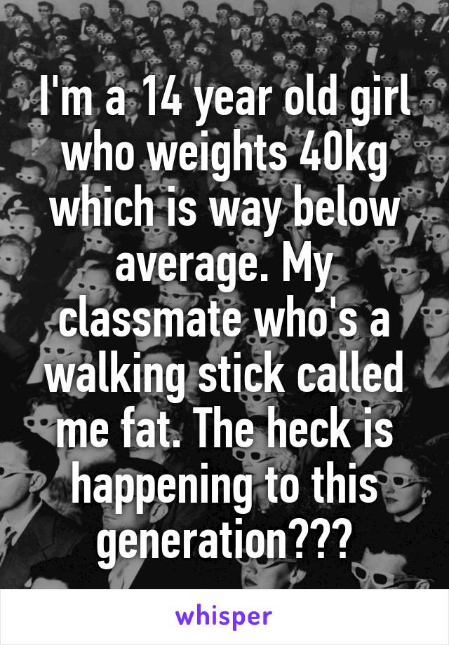 I'm a 14 year old girl who weights 40kg which is way below average. My classmate who's a walking stick called me fat. The heck is happening to this generation???