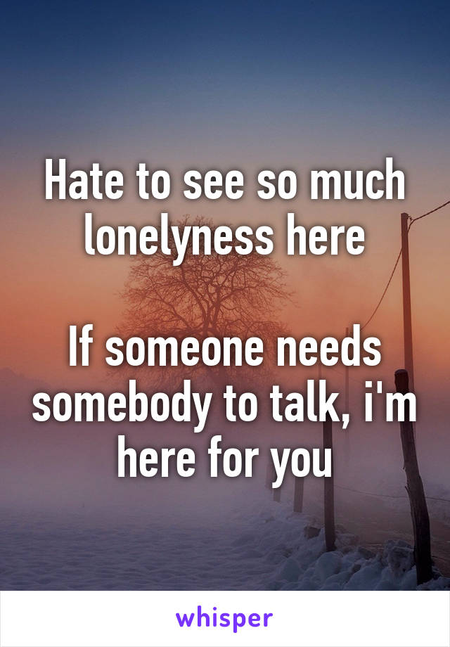 Hate to see so much lonelyness here

If someone needs somebody to talk, i'm here for you