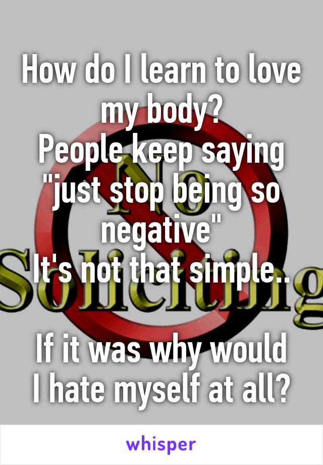 How do I learn to love my body?
People keep saying "just stop being so negative"
It's not that simple.. 
If it was why would I hate myself at all?