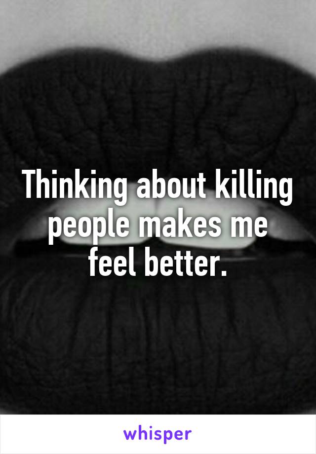 Thinking about killing people makes me feel better.