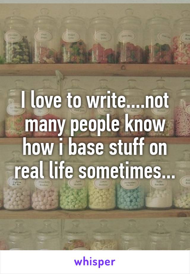 I love to write....not many people know how i base stuff on real life sometimes...