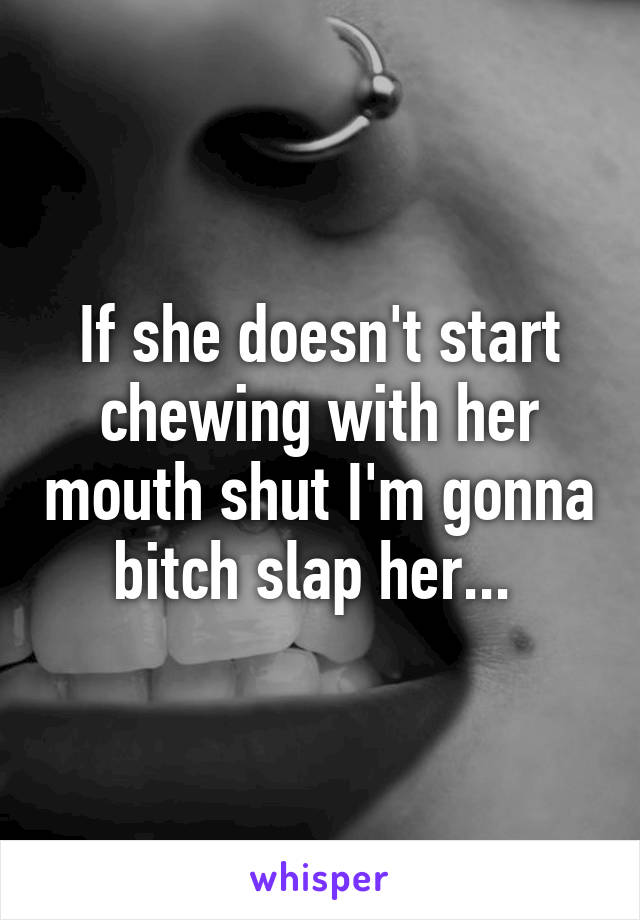 If she doesn't start chewing with her mouth shut I'm gonna bitch slap her... 