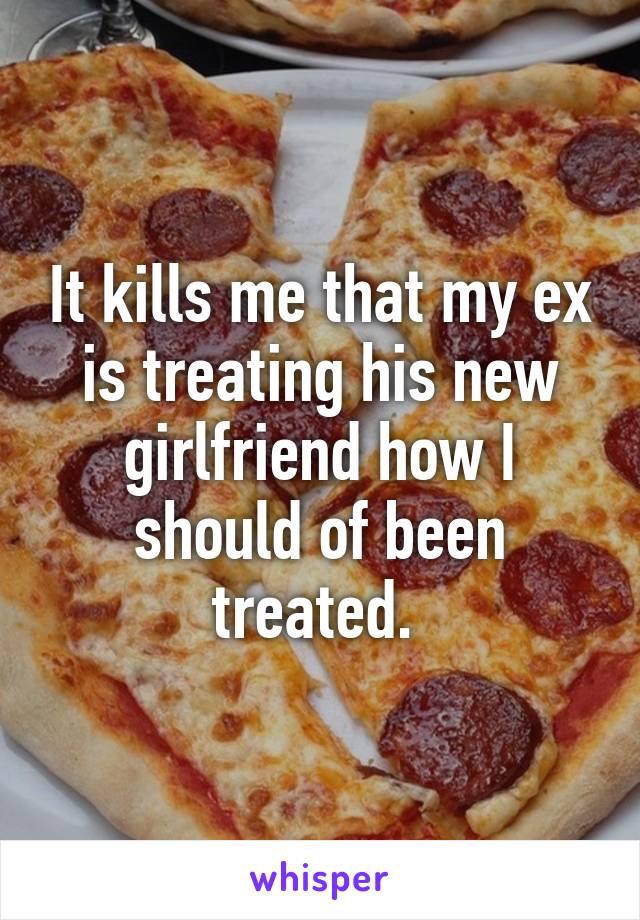 It kills me that my ex is treating his new girlfriend how I should of been treated. 