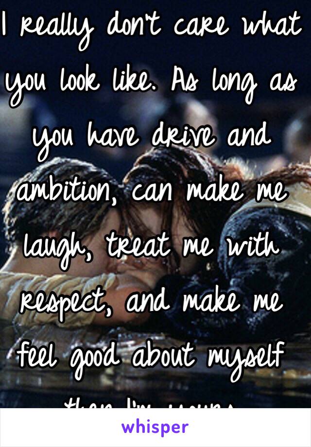 I really don't care what you look like. As long as you have drive and ambition, can make me laugh, treat me with respect, and make me feel good about myself then I'm yours