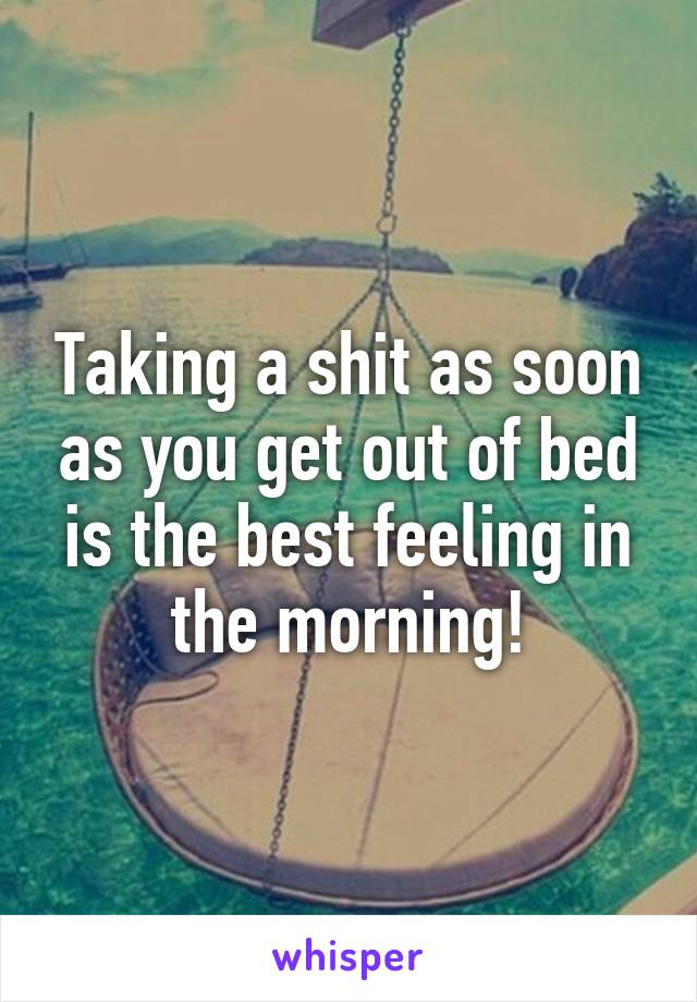 Taking a shit as soon as you get out of bed is the best feeling in the morning!