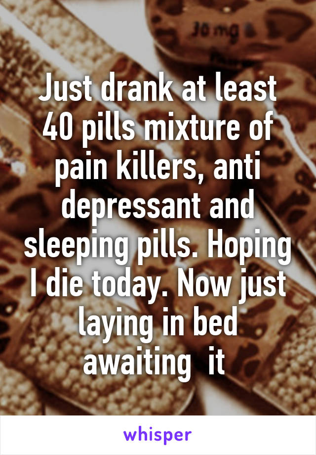 Just drank at least 40 pills mixture of pain killers, anti depressant and sleeping pills. Hoping I die today. Now just laying in bed awaiting  it 