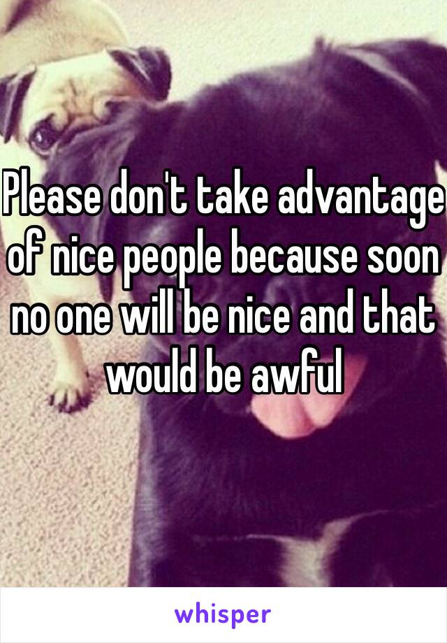 Please don't take advantage of nice people because soon no one will be nice and that would be awful 