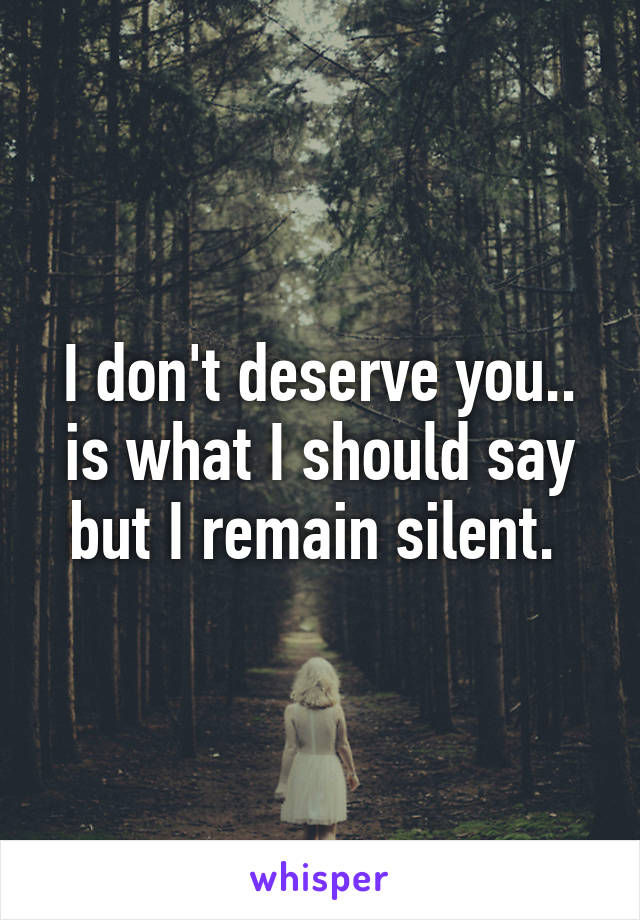 I don't deserve you.. is what I should say but I remain silent. 