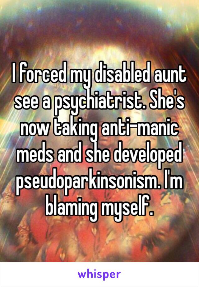 I forced my disabled aunt see a psychiatrist. She's now taking anti-manic meds and she developed pseudoparkinsonism. I'm blaming myself. 