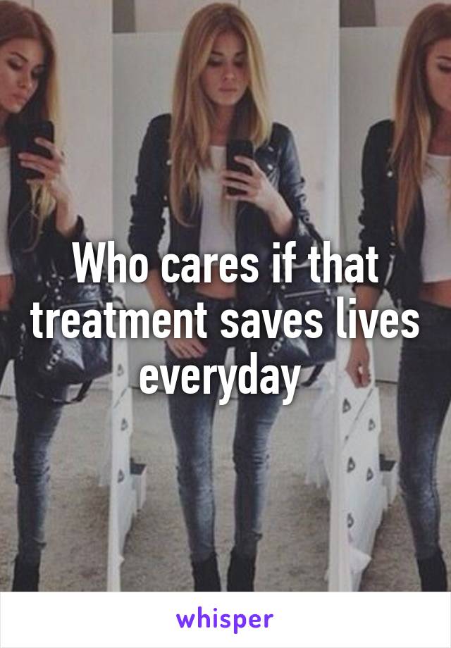 Who cares if that treatment saves lives everyday 