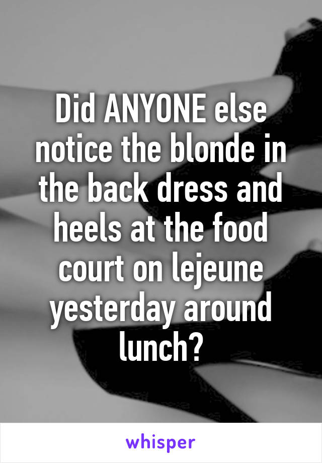 Did ANYONE else notice the blonde in the back dress and heels at the food court on lejeune yesterday around lunch?