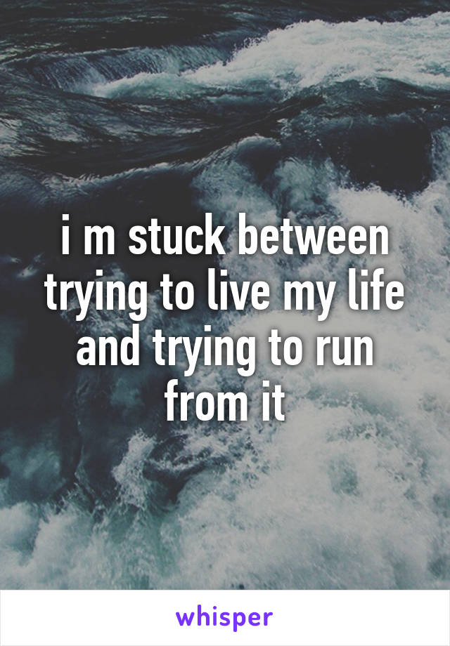 i m stuck between trying to live my life and trying to run from it