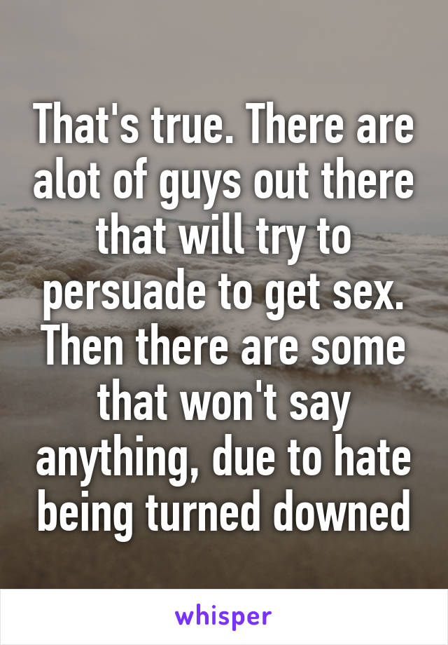 That's true. There are alot of guys out there that will try to persuade to get sex. Then there are some that won't say anything, due to hate being turned downed