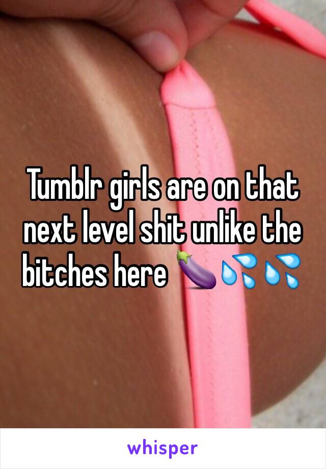 Tumblr girls are on that next level shit unlike the bitches here 🍆💦💦