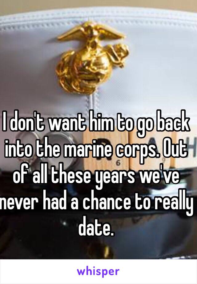 I don't want him to go back into the marine corps. Out of all these years we've never had a chance to really date.