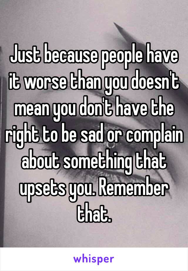 Just because people have it worse than you doesn't mean you don't have the right to be sad or complain about something that upsets you. Remember that.